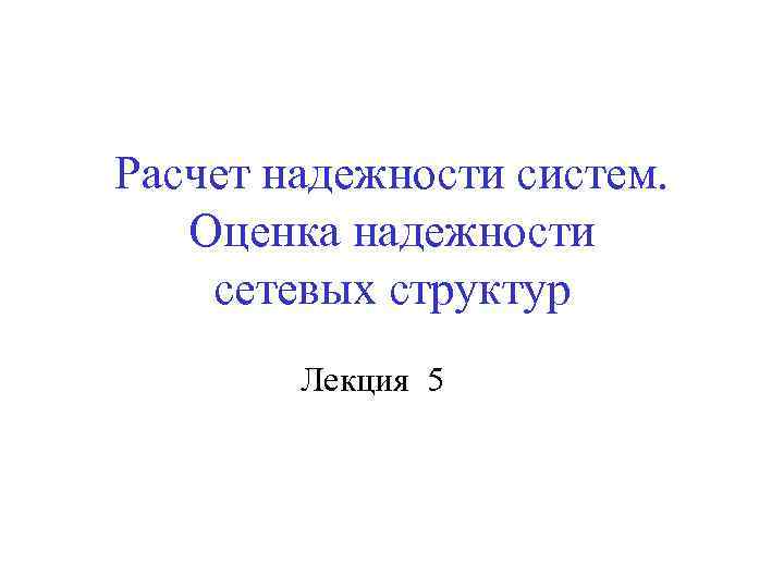 Расчет надежности систем. Оценка надежности сетевых структур Лекция 5 