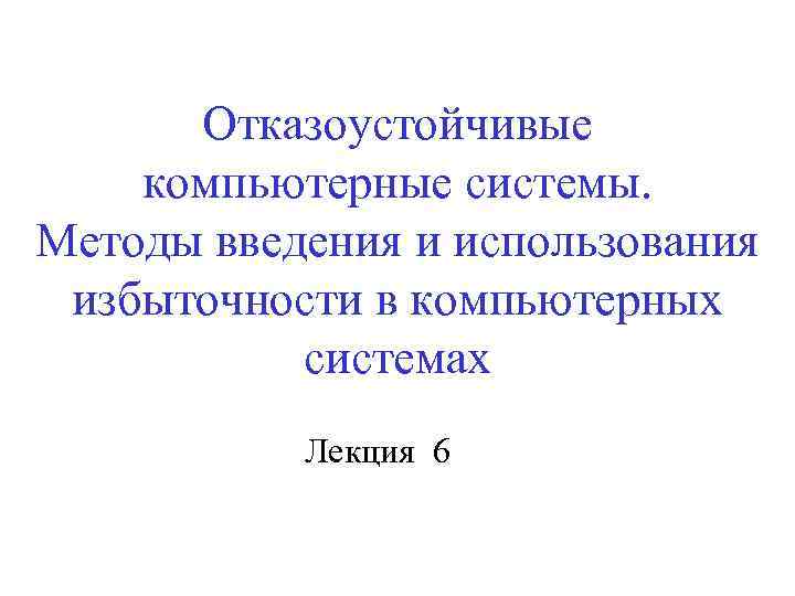 Отказоустойчивые компьютерные системы. Методы введения и использования избыточности в компьютерных системах Лекция 6 