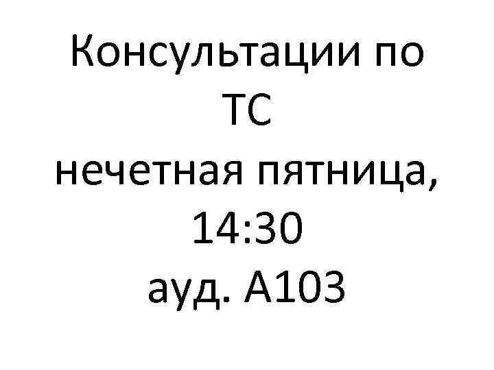 Консультации по ТС нечетная пятница, 14: 30 ауд. А 103 