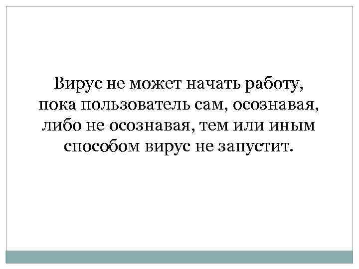Вирус не может начать работу, пока пользователь сам, осознавая, либо не осознавая, тем или
