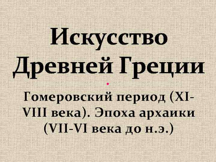 Искусство Древней Греции Гомеровский период (XIVIII века). Эпоха архаики (VII-VI века до н. э.