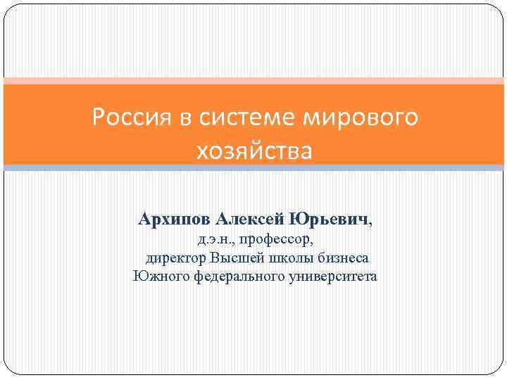 Россия в системе мирового хозяйства Архипов Алексей Юрьевич, д. э. н. , профессор, директор
