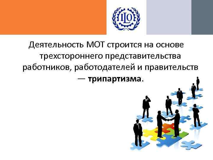 Деятельность МОТ строится на основе трехстороннего представительства работников, работодателей и правительств — трипартизма. 