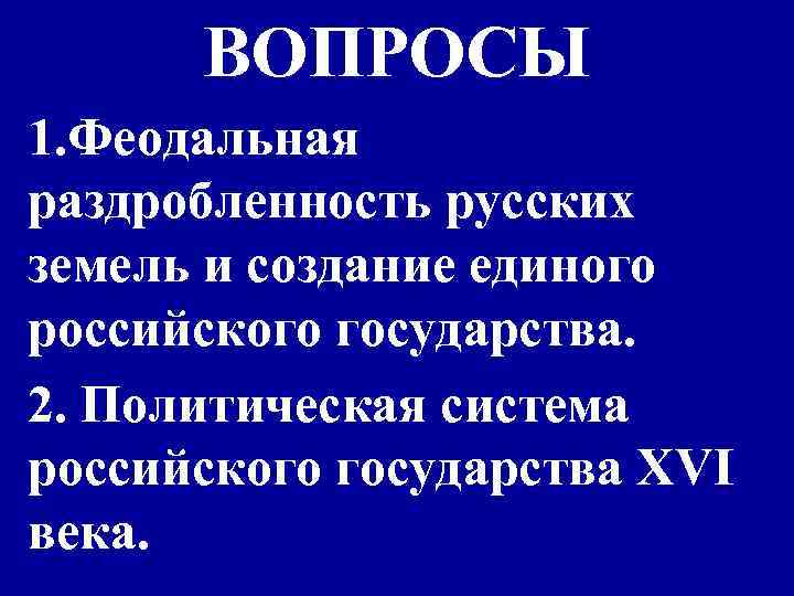 ВОПРОСЫ 1. Феодальная раздробленность русских земель и создание единого российского государства. 2. Политическая система