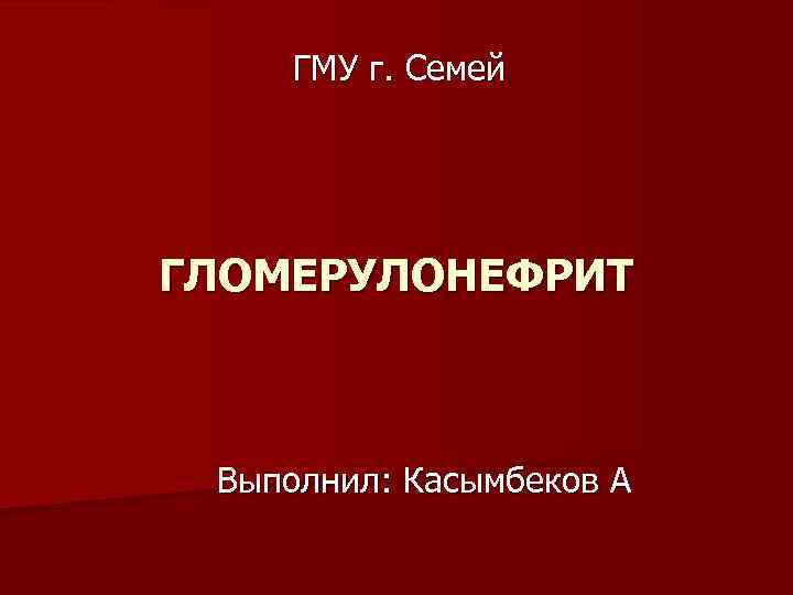 ГМУ г. Семей ГЛОМЕРУЛОНЕФРИТ Выполнил: Касымбеков А 