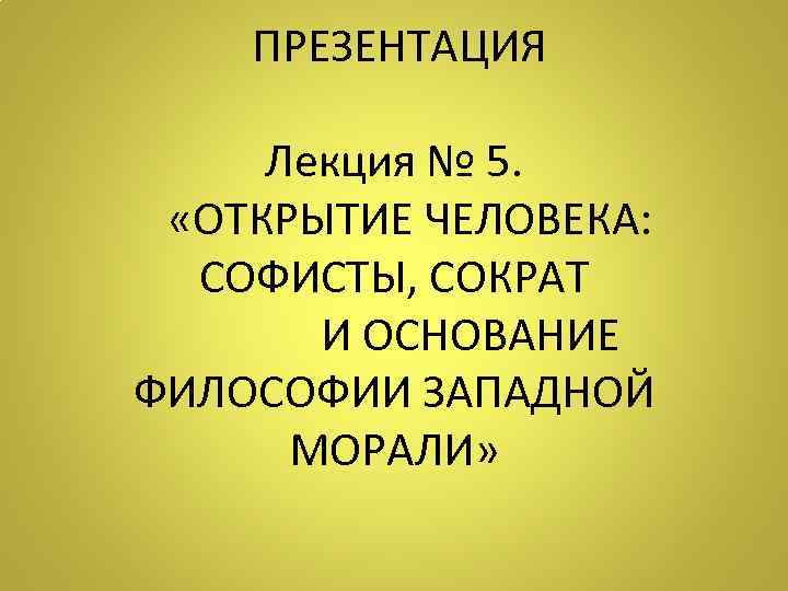 ПРЕЗЕНТАЦИЯ Лекция № 5. «ОТКРЫТИЕ ЧЕЛОВЕКА: СОФИСТЫ, СОКРАТ И ОСНОВАНИЕ ФИЛОСОФИИ ЗАПАДНОЙ МОРАЛИ»