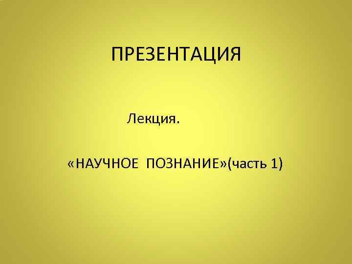 ПРЕЗЕНТАЦИЯ Лекция. «НАУЧНОЕ ПОЗНАНИЕ» (часть 1) 