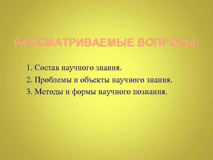 РАССМАТРИВАЕМЫЕ ВОПРОСЫ: 1. Состав научного знания. 2. Проблемы и объекты научного знания. 3. Методы