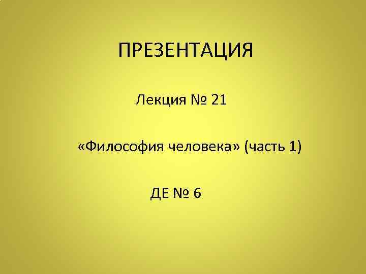  ПРЕЗЕНТАЦИЯ Лекция № 21 «Философия человека» (часть 1) ДЕ № 6 