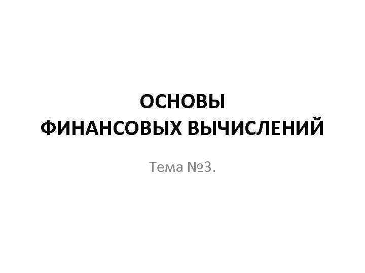 ОСНОВЫ ФИНАНСОВЫХ ВЫЧИСЛЕНИЙ Тема № 3. 