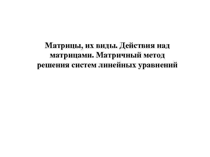 Матрицы, их виды. Действия над матрицами. Матричный метод решения систем линейных уравнений 