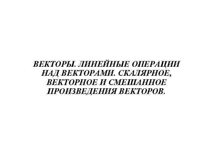 ВЕКТОРЫ. ЛИНЕЙНЫЕ ОПЕРАЦИИ НАД ВЕКТОРАМИ. СКАЛЯРНОЕ, ВЕКТОРНОЕ И СМЕШАННОЕ ПРОИЗВЕДЕНИЯ ВЕКТОРОВ. 