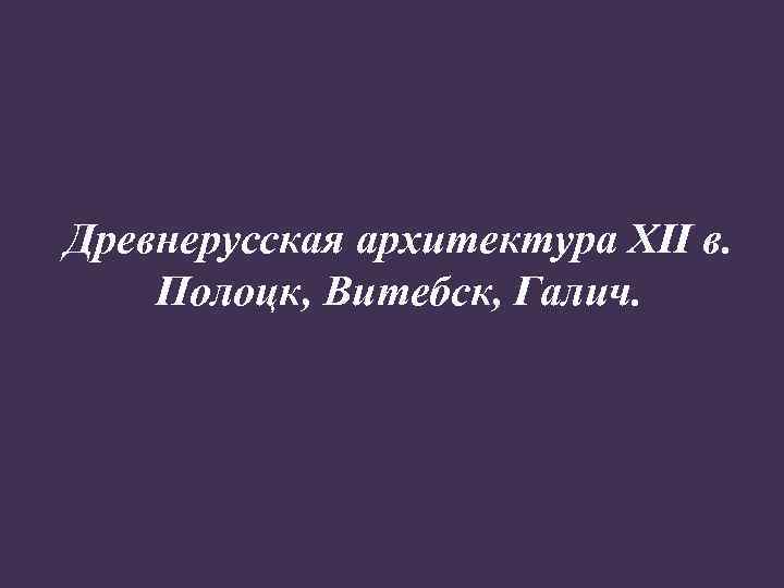 Древнерусская архитектура XII в. Полоцк, Витебск, Галич. 