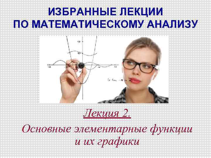 ИЗБРАННЫЕ ЛЕКЦИИ ПО МАТЕМАТИЧЕСКОМУ АНАЛИЗУ Лекция 2. Основные элементарные функции и их графики 