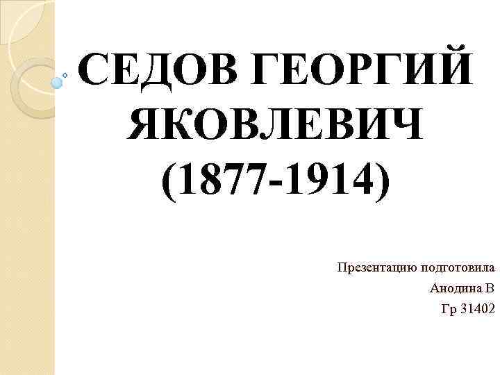 СЕДОВ ГЕОРГИЙ ЯКОВЛЕВИЧ (1877 -1914) Презентацию подготовила Анодина В Гр 31402 