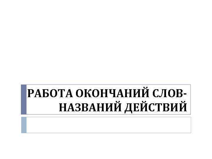 РАБОТА ОКОНЧАНИЙ СЛОВНАЗВАНИЙ ДЕЙСТВИЙ 