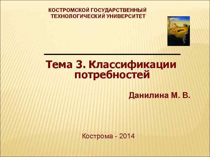 КОСТРОМСКОЙ ГОСУДАРСТВЕННЫЙ ТЕХНОЛОГИЧЕСКИЙ УНИВЕРСИТЕТ _____________ Тема 3. Классификации потребностей Данилина М. В. Кострома -