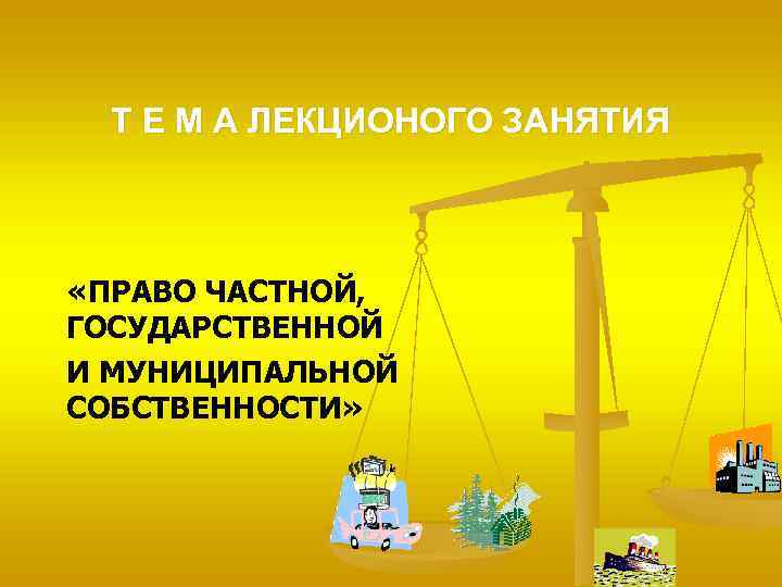 Т Е М А ЛЕКЦИОНОГО ЗАНЯТИЯ «ПРАВО ЧАСТНОЙ, ГОСУДАРСТВЕННОЙ И МУНИЦИПАЛЬНОЙ СОБСТВЕННОСТИ» 