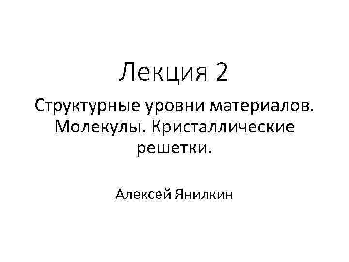 Лекция 2 Структурные уровни материалов. Молекулы. Кристаллические решетки. Алексей Янилкин 