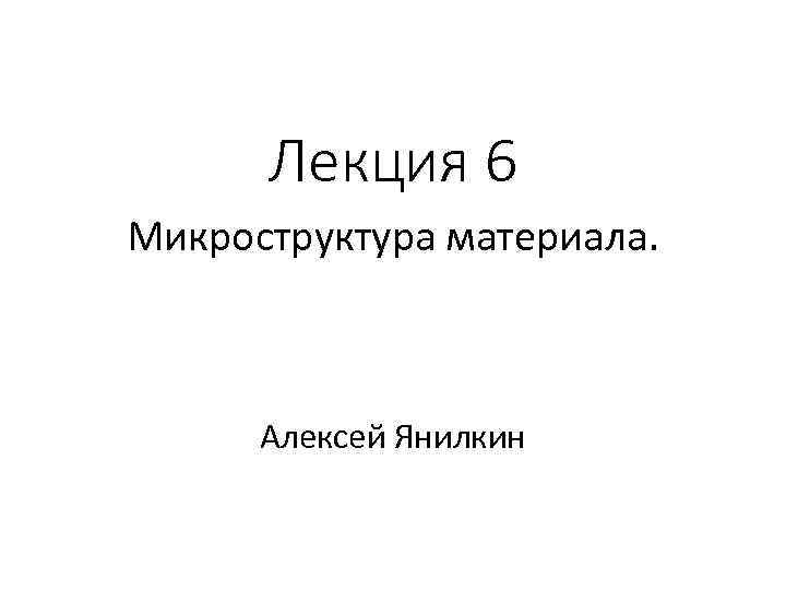 Лекция 6 Микроструктура материала. Алексей Янилкин 