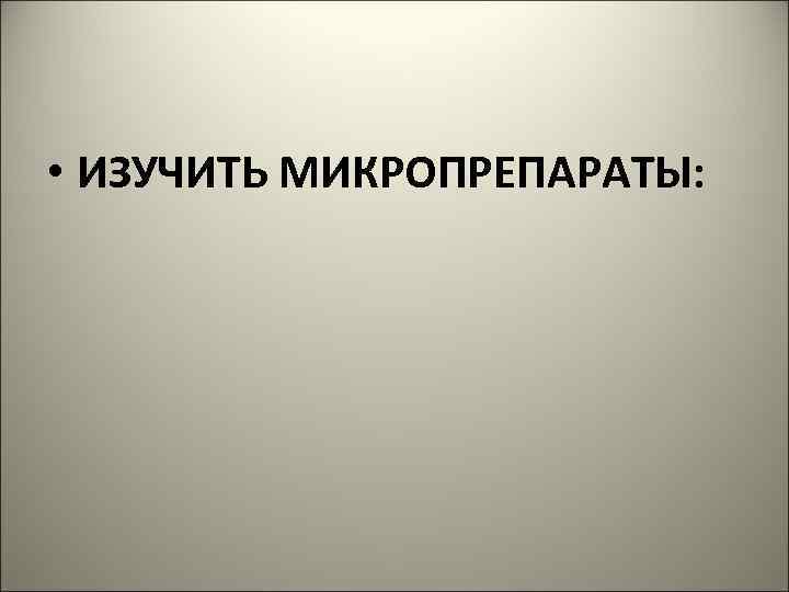  • ИЗУЧИТЬ МИКРОПРЕПАРАТЫ: 