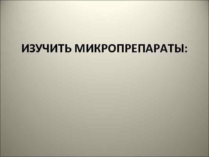 ИЗУЧИТЬ МИКРОПРЕПАРАТЫ: 