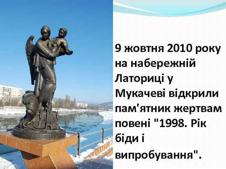 9 жовтня 2010 року на набережній Латориці у Мукачеві відкрили пам'ятник жертвам повені 