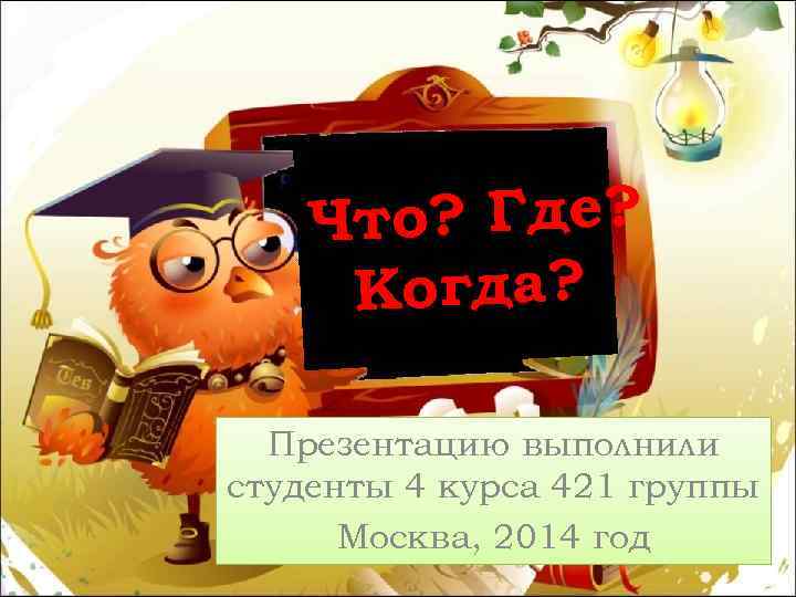 Что? Где? Когда? Презентацию выполнили студенты 4 курса 421 группы Москва, 2014 год 
