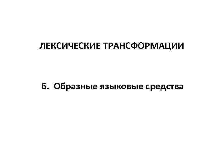 ЛЕКСИЧЕСКИЕ ТРАНСФОРМАЦИИ 6. Образные языковые средства 