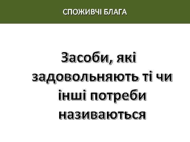 СПОЖИВЧІ БЛАГА Засоби, які задовольняють ті чи інші потреби називаються 