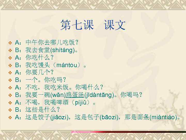 第七课 课文 v v v A：中午你去哪儿吃饭？ B：我去食堂(shítáng)。 A：你吃什么？ B：我吃馒头（mántou）。 A：你要几个？ B：一个。你吃吗？ A：不吃，我吃米饭。你喝什么？ B：我要一碗(wǎn)鸡蛋汤(jīdàntāng)。你喝吗？ A：不喝，我喝啤酒（píjiǔ）。