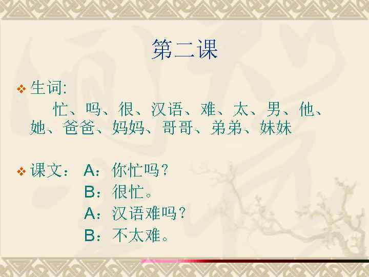 第二课 v 生词: 忙、吗、很、汉语、难、太、男、他、 她、爸爸、妈妈、哥哥、弟弟、妹妹 v 课文： A：你忙吗？ B：很忙。 A：汉语难吗？ B：不太难。 