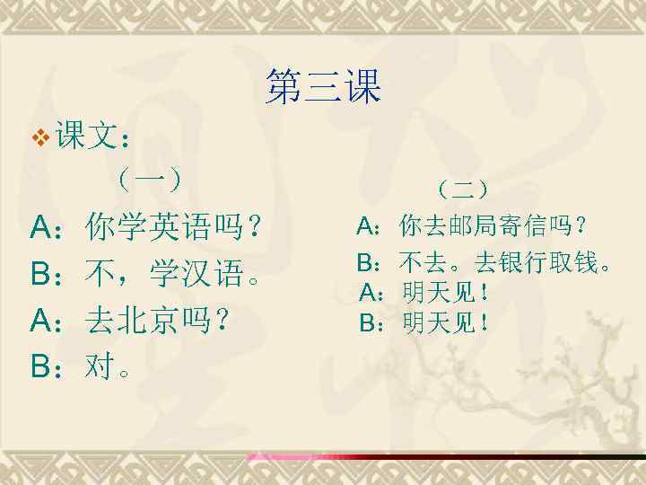 第三课 v 课文： （一） A：你学英语吗？ B：不，学汉语。 A：去北京吗？ B：对。 （二） A：你去邮局寄信吗？ B：不去。去银行取钱。 A：明天见！ B：明天见！ 