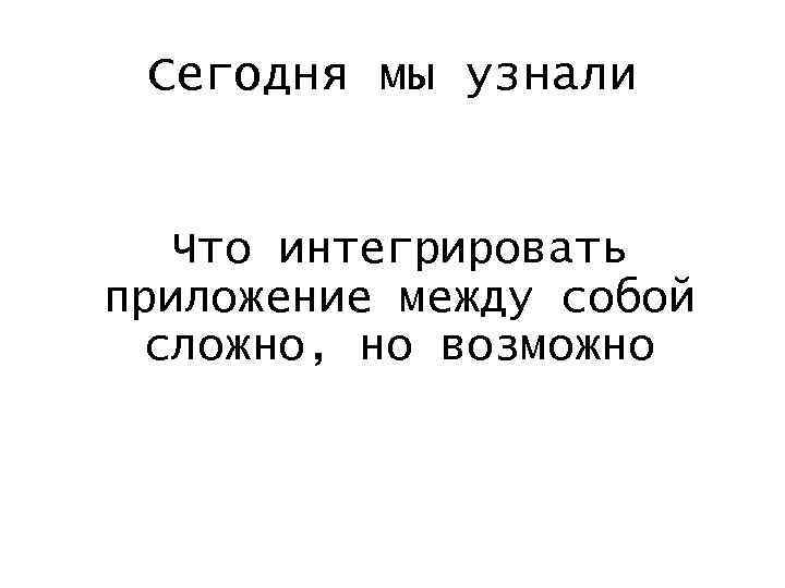 Сегодня мы узнали Что интегрировать приложение между собой сложно, но возможно 