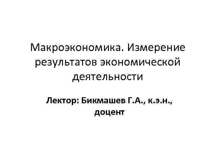 Макроэкономика. Измерение результатов экономической деятельности Лектор: Бикмашев Г. А. , к. э. н. ,