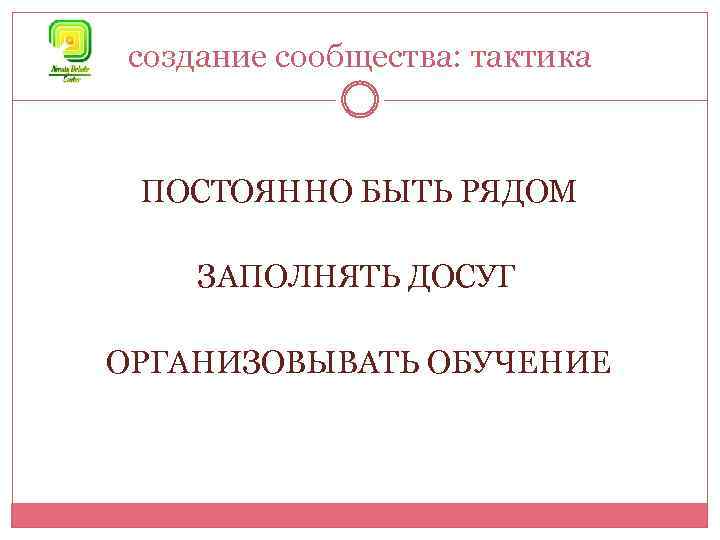 создание сообщества: тактика ПОСТОЯННО БЫТЬ РЯДОМ ЗАПОЛНЯТЬ ДОСУГ ОРГАНИЗОВЫВАТЬ ОБУЧЕНИЕ 