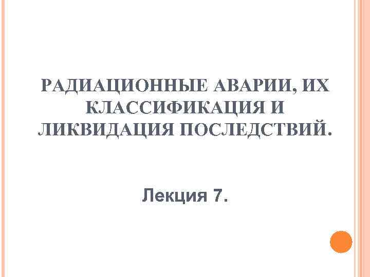 РАДИАЦИОННЫЕ АВАРИИ, ИХ КЛАССИФИКАЦИЯ И ЛИКВИДАЦИЯ ПОСЛЕДСТВИЙ. Лекция 7. 