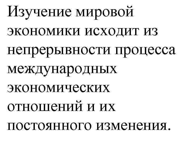 Изучение мировой экономики исходит из непрерывности процесса международных экономических отношений и их постоянного изменения.