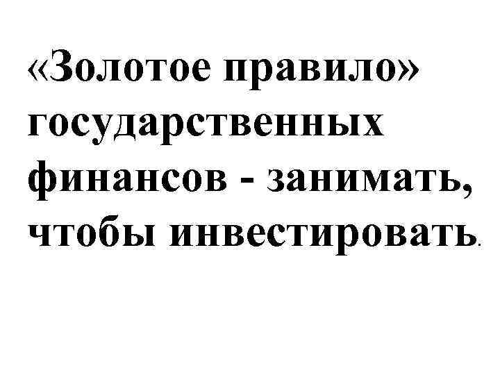  «Золотое правило» государственных финансов - занимать, чтобы инвестировать . 