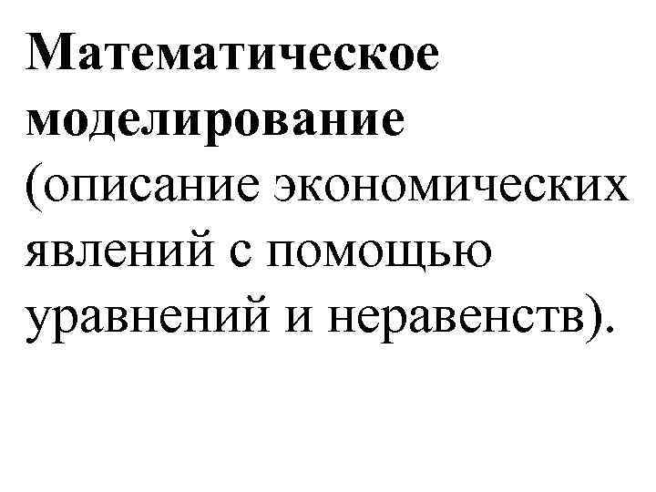 Математическое моделирование (описание экономических явлений с помощью уравнений и неравенств). 
