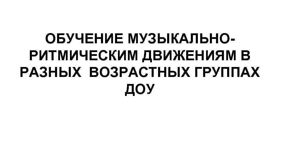 ОБУЧЕНИЕ МУЗЫКАЛЬНОРИТМИЧЕСКИМ ДВИЖЕНИЯМ В РАЗНЫХ ВОЗРАСТНЫХ ГРУППАХ ДОУ 