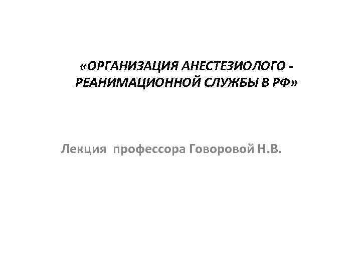  «ОРГАНИЗАЦИЯ АНЕСТЕЗИОЛОГО РЕАНИМАЦИОННОЙ СЛУЖБЫ В РФ» Лекция профессора Говоровой Н. В. 