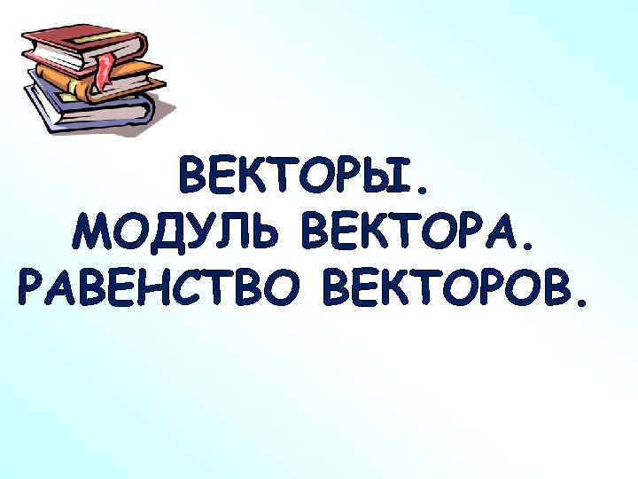 ВЕКТОРЫ. МОДУЛЬ ВЕКТОРА. РАВЕНСТВО ВЕКТОРОВ. 