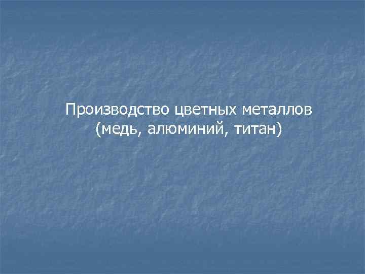 Производство цветных металлов (медь, алюминий, титан) 