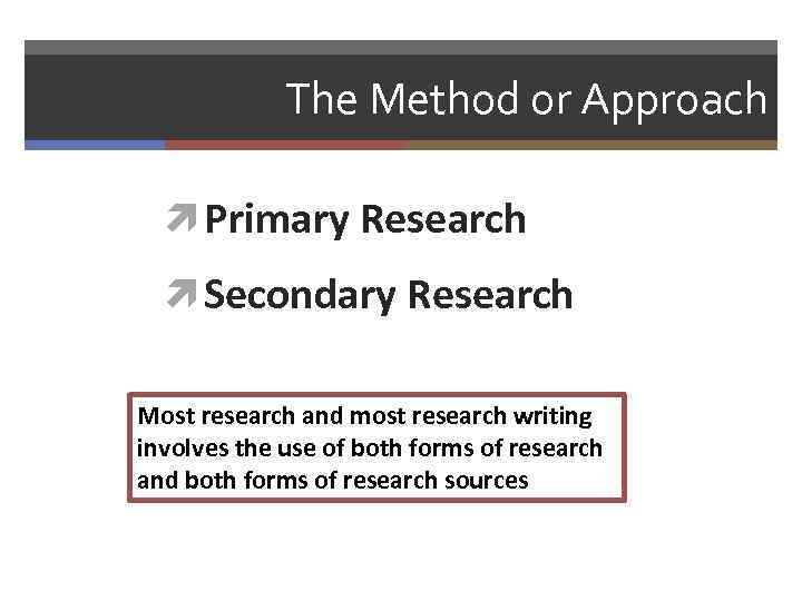 The Method or Approach Primary Research Secondary Research Most research and most research writing