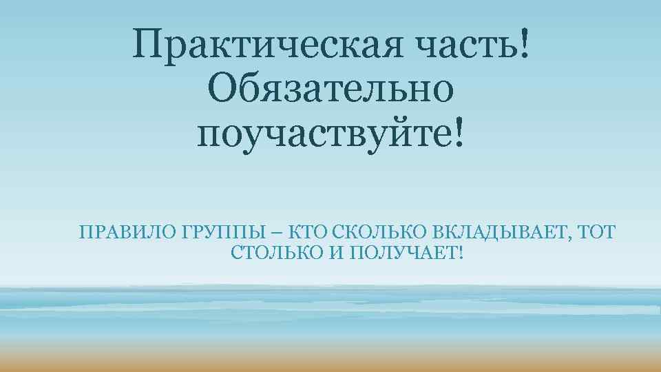 Практическая часть! Обязательно поучаствуйте! ПРАВИЛО ГРУППЫ – КТО СКОЛЬКО ВКЛАДЫВАЕТ, ТОТ СТОЛЬКО И ПОЛУЧАЕТ!