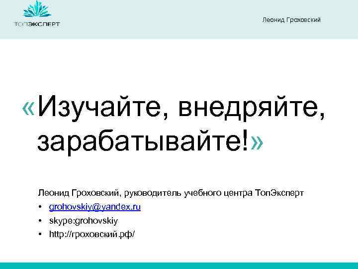 Леонид Гроховский «Изучайте, внедряйте, зарабатывайте!» Леонид Гроховский, руководитель учебного центра Топ. Эксперт • grohovskiy@yandex.