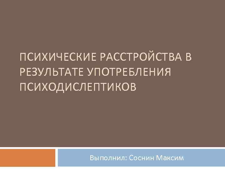 ПСИХИЧЕСКИЕ РАССТРОЙСТВА В РЕЗУЛЬТАТЕ УПОТРЕБЛЕНИЯ ПСИХОДИСЛЕПТИКОВ Выполнил: Соснин Максим 