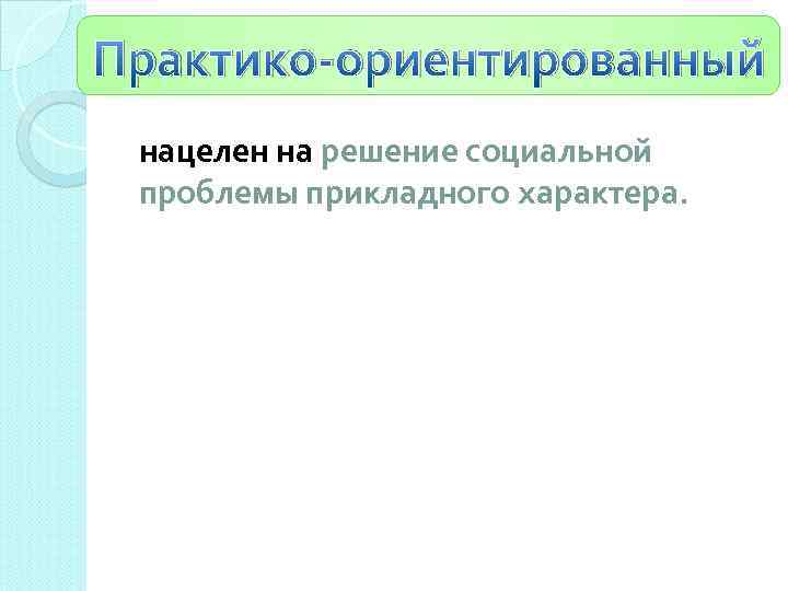 Практико-ориентированный нацелен на решение социальной проблемы прикладного характера. 
