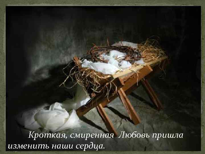 Кроткая, смиренная Любовь пришла изменить наши сердца. 